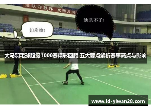 大马羽毛球超级1000赛精彩回顾 五大要点解析赛事亮点与影响